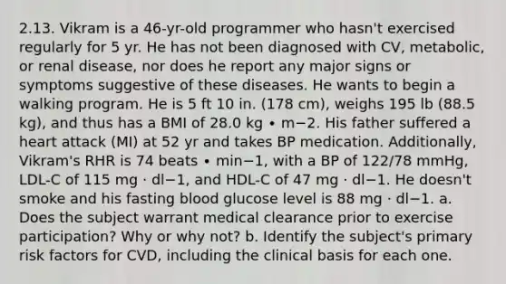 2.13. Vikram is a 46-yr-old programmer who hasn't exercised regularly for 5 yr. He has not been diagnosed with CV, metabolic, or renal disease, nor does he report any major signs or symptoms suggestive of these diseases. He wants to begin a walking program. He is 5 ft 10 in. (178 cm), weighs 195 lb (88.5 kg), and thus has a BMI of 28.0 kg ∙ m−2. His father suffered a heart attack (MI) at 52 yr and takes BP medication. Additionally, Vikram's RHR is 74 beats ∙ min−1, with a BP of 122/78 mmHg, LDL-C of 115 mg · dl−1, and HDL-C of 47 mg · dl−1. He doesn't smoke and his fasting blood glucose level is 88 mg · dl−1. a. Does the subject warrant medical clearance prior to exercise participation? Why or why not? b. Identify the subject's primary risk factors for CVD, including the clinical basis for each one.