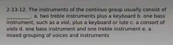 2-13-12. The instruments of the continuo group usually consist of __________. a. two treble instruments plus a keyboard b. one bass instrument, such as a viol, plus a keyboard or lute c. a consort of viols d. one bass instrument and one treble instrument e. a mixed grouping of voices and instruments