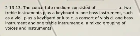 2-13-13. The concertato medium consisted of __________. a. two treble instruments plus a keyboard b. one bass instrument, such as a viol, plus a keyboard or lute c. a consort of viols d. one bass instrument and one treble instrument e. a mixed grouping of voices and instruments