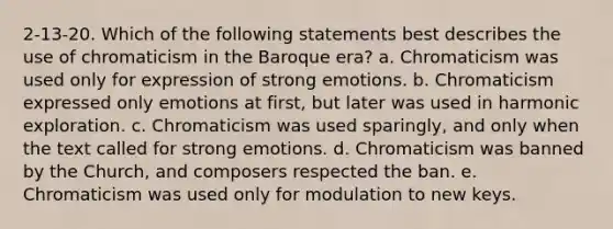 2-13-20. Which of the following statements best describes the use of chromaticism in the Baroque era? a. Chromaticism was used only for expression of strong emotions. b. Chromaticism expressed only emotions at first, but later was used in harmonic exploration. c. Chromaticism was used sparingly, and only when the text called for strong emotions. d. Chromaticism was banned by the Church, and composers respected the ban. e. Chromaticism was used only for modulation to new keys.