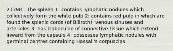 21398 - The spleen 1: contains lymphatic nodules which collectively form the white pulp 2: contains red pulp in which are found the splenic cords (of Billroth), venous sinuses and arterioles 3: has trabeculae of connective tissue which extend inward from the capsule 4: possesses lymphatic nodules with germinal centres containing Hassall's corpuscles