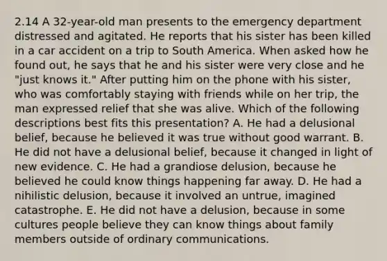 2.14 A 32-year-old man presents to the emergency department distressed and agitated. He reports that his sister has been killed in a car accident on a trip to South America. When asked how he found out, he says that he and his sister were very close and he "just knows it." After putting him on the phone with his sister, who was comfortably staying with friends while on her trip, the man expressed relief that she was alive. Which of the following descriptions best fits this presentation? A. He had a delusional belief, because he believed it was true without good warrant. B. He did not have a delusional belief, because it changed in light of new evidence. C. He had a grandiose delusion, because he believed he could know things happening far away. D. He had a nihilistic delusion, because it involved an untrue, imagined catastrophe. E. He did not have a delusion, because in some cultures people believe they can know things about family members outside of ordinary communications.