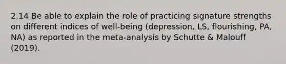 2.14 Be able to explain the role of practicing signature strengths on different indices of well-being (depression, LS, flourishing, PA, NA) as reported in the meta-analysis by Schutte & Malouff (2019).