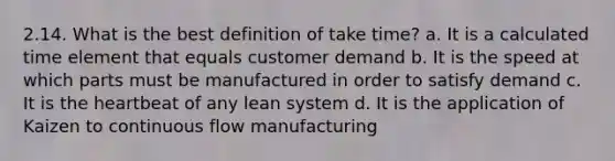 2.14. What is the best definition of take time? a. It is a calculated time element that equals customer demand b. It is the speed at which parts must be manufactured in order to satisfy demand c. It is the heartbeat of any lean system d. It is the application of Kaizen to continuous flow manufacturing