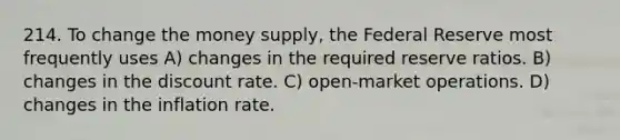 214. To change the money supply, the Federal Reserve most frequently uses A) changes in the required reserve ratios. B) changes in the discount rate. C) open-market operations. D) changes in the inflation rate.