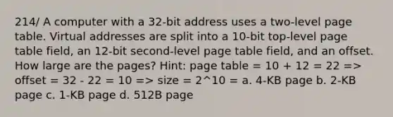 214/ A computer with a 32-bit address uses a two-level page table. Virtual addresses are split into a 10-bit top-level page table field, an 12-bit second-level page table field, and an offset. How large are the pages? Hint: page table = 10 + 12 = 22 => offset = 32 - 22 = 10 => size = 2^10 = a. 4-KB page b. 2-KB page c. 1-KB page d. 512B page