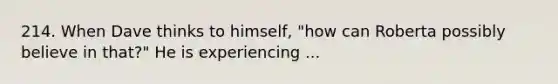 214. When Dave thinks to himself, "how can Roberta possibly believe in that?" He is experiencing ...