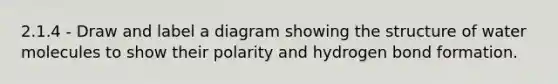 2.1.4 - Draw and label a diagram showing the structure of water molecules to show their polarity and hydrogen bond formation.