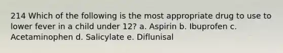 214 Which of the following is the most appropriate drug to use to lower fever in a child under 12? a. Aspirin b. Ibuprofen c. Acetaminophen d. Salicylate e. Diflunisal