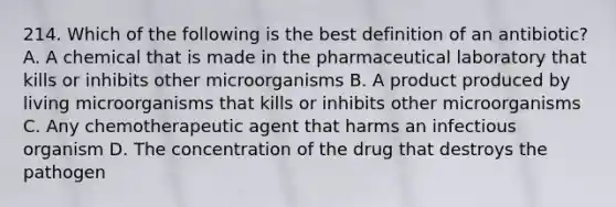 214. Which of the following is the best definition of an antibiotic? A. A chemical that is made in the pharmaceutical laboratory that kills or inhibits other microorganisms B. A product produced by living microorganisms that kills or inhibits other microorganisms C. Any chemotherapeutic agent that harms an infectious organism D. The concentration of the drug that destroys the pathogen