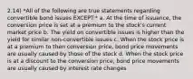 2.14) *All of the following are true statements regarding convertible bond issues EXCEPT:* a. At the time of issuance, the conversion price is set at a premium to the stock's current market price b. The yield on convertible issues is higher than the yield for similar non-convertible issues c. When the stock price is at a premium to then conversion price, bond price movements are usually caused by those of the stock d. When the stock price is at a discount to the conversion price, bond price movements are usually caused by interest rate changes