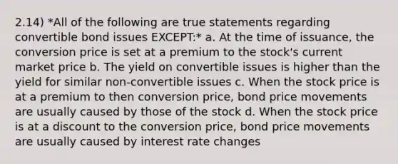 2.14) *All of the following are true statements regarding convertible bond issues EXCEPT:* a. At the time of issuance, the conversion price is set at a premium to the stock's current market price b. The yield on convertible issues is higher than the yield for similar non-convertible issues c. When the stock price is at a premium to then conversion price, bond price movements are usually caused by those of the stock d. When the stock price is at a discount to the conversion price, bond price movements are usually caused by interest rate changes