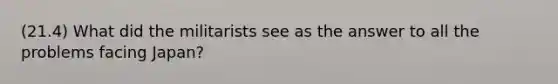 (21.4) What did the militarists see as the answer to all the problems facing Japan?