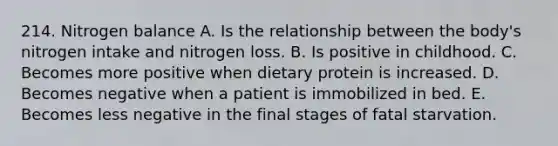 214. Nitrogen balance A. Is the relationship between the body's nitrogen intake and nitrogen loss. B. Is positive in childhood. C. Becomes more positive when dietary protein is increased. D. Becomes negative when a patient is immobilized in bed. E. Becomes less negative in the final stages of fatal starvation.