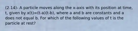 (2.14)- A particle moves along the x-axis with its position at time, t, given by x(t)=(t-a)(t-b), where a and b are constants and a does not equal b. For which of the following values of t is the particle at rest?