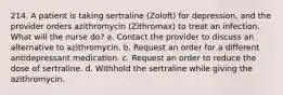 214. A patient is taking sertraline (Zoloft) for depression, and the provider orders azithromycin (Zithromax) to treat an infection. What will the nurse do? a. Contact the provider to discuss an alternative to azithromycin. b. Request an order for a different antidepressant medication. c. Request an order to reduce the dose of sertraline. d. Withhold the sertraline while giving the azithromycin.