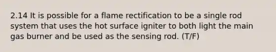 2.14 It is possible for a flame rectification to be a single rod system that uses the hot surface igniter to both light the main gas burner and be used as the sensing rod. (T/F)