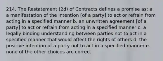 214. The Restatement (2d) of Contracts defines a promise as: a. a manifestation of the intention [of a party] to act or refrain from acting in a specified manner b. an unwritten agreement [of a party] to act or refrain from acting in a specified manner c. a legally binding understanding between parties not to act in a specified manner that would affect the rights of others d. the positive intention of a party not to act in a specified manner e. none of the other choices are correct