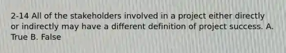 2-14 All of the stakeholders involved in a project either directly or indirectly may have a different definition of project success. A. True B. False