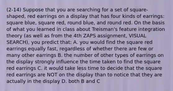 (2-14) Suppose that you are searching for a set of square-shaped, red earrings on a display that has four kinds of earrings: square blue, square red, round blue, and round red. On the basis of what you learned in class about Treisman's feature integration theory (as well as from the 4th ZAPS assignment, VISUAL SEARCH), you predict that: A. you would find the square red earrings equally fast, regardless of whether there are few or many other earrings B. the number of other types of earrings on the display strongly influence the time taken to find the square red earrings C. it would take less time to decide that the square red earrings are NOT on the display than to notice that they are actually in the display D. both B and C