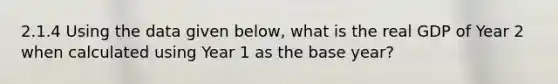 2.1.4 Using the data given below, what is the real GDP of Year 2 when calculated using Year 1 as the base year?