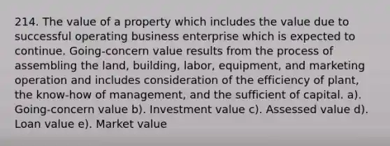 214. The value of a property which includes the value due to successful operating business enterprise which is expected to continue. Going-concern value results from the process of assembling the land, building, labor, equipment, and marketing operation and includes consideration of the efficiency of plant, the know-how of management, and the sufficient of capital. a). Going-concern value b). Investment value c). Assessed value d). Loan value e). Market value