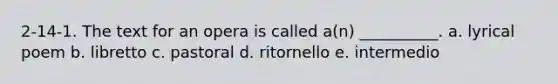 2-14-1. The text for an opera is called a(n) __________. a. lyrical poem b. libretto c. pastoral d. ritornello e. intermedio