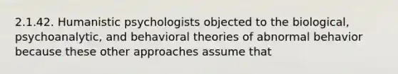 2.1.42. Humanistic psychologists objected to the biological, psychoanalytic, and behavioral theories of abnormal behavior because these other approaches assume that