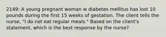 2149: A young pregnant woman w diabetes mellitus has lost 10 pounds during the first 15 weeks of gestation. The client tells the nurse, "I do not eat regular meals." Based on the client's statement, which is the best response by the nurse?