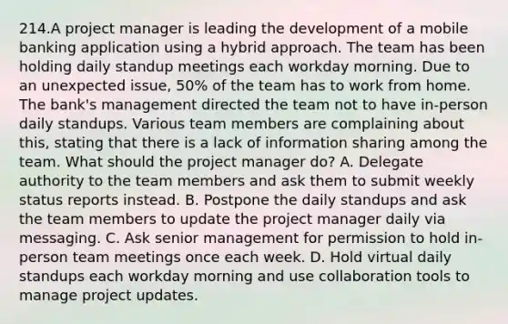 214.A project manager is leading the development of a mobile banking application using a hybrid approach. The team has been holding daily standup meetings each workday morning. Due to an unexpected issue, 50% of the team has to work from home. The bank's management directed the team not to have in-person daily standups. Various team members are complaining about this, stating that there is a lack of information sharing among the team. What should the project manager do? A. Delegate authority to the team members and ask them to submit weekly status reports instead. B. Postpone the daily standups and ask the team members to update the project manager daily via messaging. C. Ask senior management for permission to hold in-person team meetings once each week. D. Hold virtual daily standups each workday morning and use collaboration tools to manage project updates.