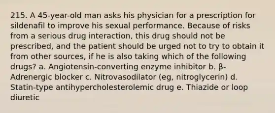 215. A 45-year-old man asks his physician for a prescription for sildenafil to improve his sexual performance. Because of risks from a serious drug interaction, this drug should not be prescribed, and the patient should be urged not to try to obtain it from other sources, if he is also taking which of the following drugs? a. Angiotensin-converting enzyme inhibitor b. β-Adrenergic blocker c. Nitrovasodilator (eg, nitroglycerin) d. Statin-type antihypercholesterolemic drug e. Thiazide or loop diuretic