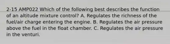 2-15 AMP022 Which of the following best describes the function of an altitude mixture control? A. Regulates the richness of the fuel/air charge entering the engine. B. Regulates the air pressure above the fuel in the float chamber. C. Regulates the air pressure in the venturi.