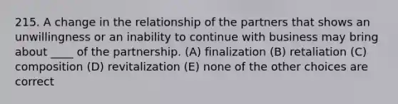 215. A change in the relationship of the partners that shows an unwillingness or an inability to continue with business may bring about ____ of the partnership. (A) finalization (B) retaliation (C) composition (D) revitalization (E) none of the other choices are correct