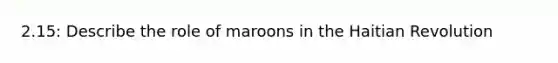 2.15: Describe the role of maroons in the Haitian Revolution