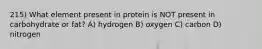 215) What element present in protein is NOT present in carbohydrate or fat? A) hydrogen B) oxygen C) carbon D) nitrogen