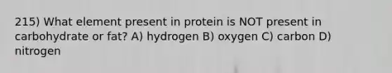 215) What element present in protein is NOT present in carbohydrate or fat? A) hydrogen B) oxygen C) carbon D) nitrogen