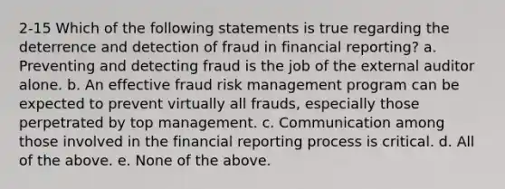 2-15 Which of the following statements is true regarding the deterrence and detection of fraud in financial reporting? a. Preventing and detecting fraud is the job of the external auditor alone. b. An effective fraud <a href='https://www.questionai.com/knowledge/k3EuyhLW2G-risk-management' class='anchor-knowledge'>risk management</a> program can be expected to prevent virtually all frauds, especially those perpetrated by top management. c. Communication among those involved in the financial reporting process is critical. d. All of the above. e. None of the above.