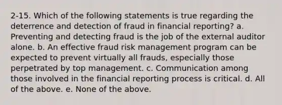 2-15. Which of the following statements is true regarding the deterrence and detection of fraud in financial reporting? a. Preventing and detecting fraud is the job of the external auditor alone. b. An effective fraud <a href='https://www.questionai.com/knowledge/k3EuyhLW2G-risk-management' class='anchor-knowledge'>risk management</a> program can be expected to prevent virtually all frauds, especially those perpetrated by top management. c. Communication among those involved in the financial reporting process is critical. d. All of the above. e. None of the above.