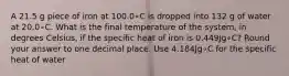 A 21.5 g piece of iron at 100.0∘C is dropped into 132 g of water at 20.0∘C. What is the final temperature of the system, in degrees Celsius, if the specific heat of iron is 0.449Jg∘C? Round your answer to one decimal place. Use 4.184Jg∘C for the specific heat of water