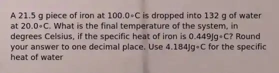 A 21.5 g piece of iron at 100.0∘C is dropped into 132 g of water at 20.0∘C. What is the final temperature of the system, in degrees Celsius, if the specific heat of iron is 0.449Jg∘C? Round your answer to one decimal place. Use 4.184Jg∘C for the specific heat of water