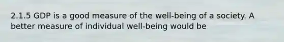 2.1.5 GDP is a good measure of the well-being of a society. A better measure of individual well-being would be