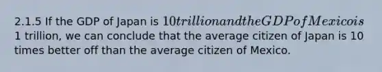 2.1.5 If the GDP of Japan is 10 trillion and the GDP of Mexico is1 trillion, we can conclude that the average citizen of Japan is 10 times better off than the average citizen of Mexico.