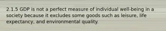 2.1.5 GDP is not a perfect measure of individual well-being in a society because it excludes some goods such as leisure, life expectancy, and environmental quality.