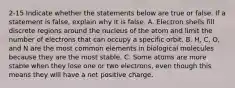 2-15 Indicate whether the statements below are true or false. If a statement is false, explain why it is false. A. Electron shells fill discrete regions around the nucleus of the atom and limit the number of electrons that can occupy a specific orbit. B. H, C, O, and N are the most common elements in biological molecules because they are the most stable. C. Some atoms are more stable when they lose one or two electrons, even though this means they will have a net positive charge.