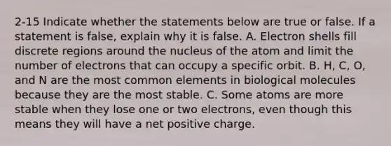 2-15 Indicate whether the statements below are true or false. If a statement is false, explain why it is false. A. Electron shells fill discrete regions around the nucleus of the atom and limit the number of electrons that can occupy a specific orbit. B. H, C, O, and N are the most common elements in biological molecules because they are the most stable. C. Some atoms are more stable when they lose one or two electrons, even though this means they will have a net positive charge.