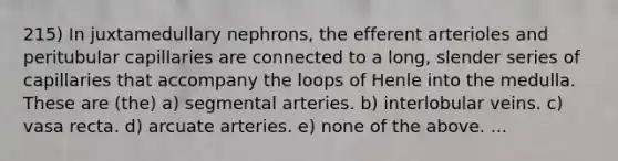 215) In juxtamedullary nephrons, the efferent arterioles and peritubular capillaries are connected to a long, slender series of capillaries that accompany the loops of Henle into the medulla. These are (the) a) segmental arteries. b) interlobular veins. c) vasa recta. d) arcuate arteries. e) none of the above. ...