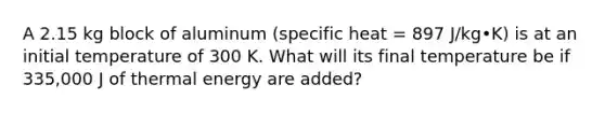 A 2.15 kg block of aluminum (specific heat = 897 J/kg•K) is at an initial temperature of 300 K. What will its final temperature be if 335,000 J of thermal energy are added?