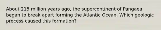 About 215 million years ago, the supercontinent of Pangaea began to break apart forming the Atlantic Ocean. Which geologic process caused this formation?