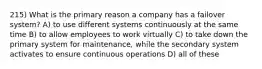 215) What is the primary reason a company has a failover system? A) to use different systems continuously at the same time B) to allow employees to work virtually C) to take down the primary system for maintenance, while the secondary system activates to ensure continuous operations D) all of these