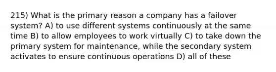 215) What is the primary reason a company has a failover system? A) to use different systems continuously at the same time B) to allow employees to work virtually C) to take down the primary system for maintenance, while the secondary system activates to ensure continuous operations D) all of these